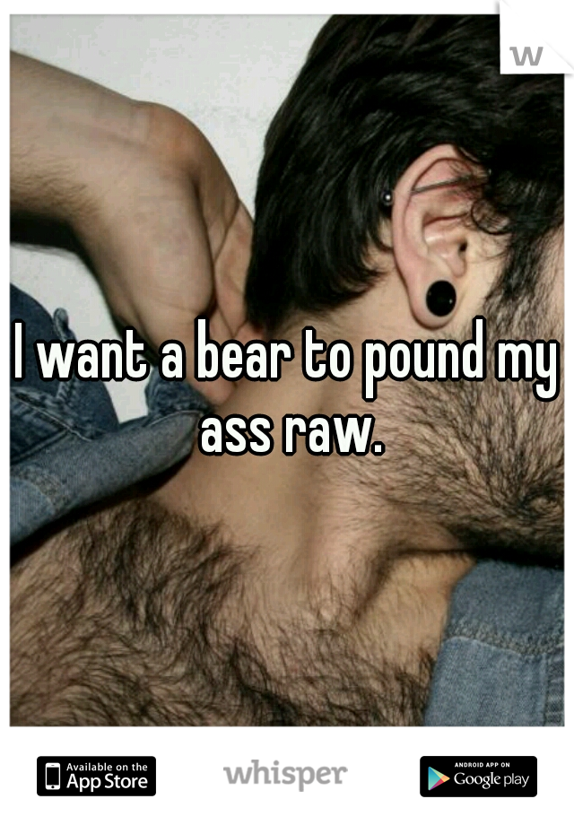 I want a bear to pound my ass raw.