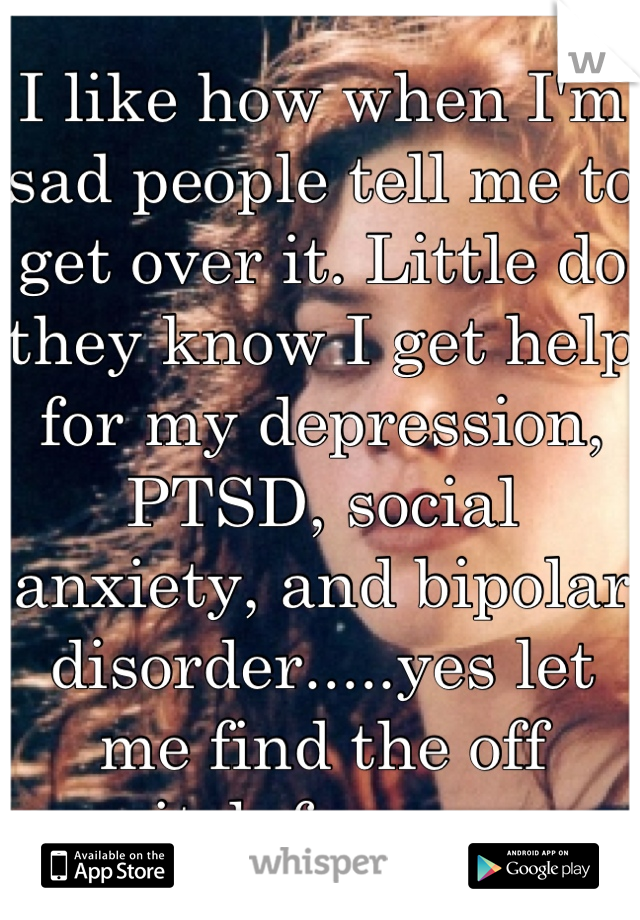 I like how when I'm sad people tell me to get over it. Little do they know I get help for my depression, PTSD, social anxiety, and bipolar disorder.....yes let me find the off switch for you....