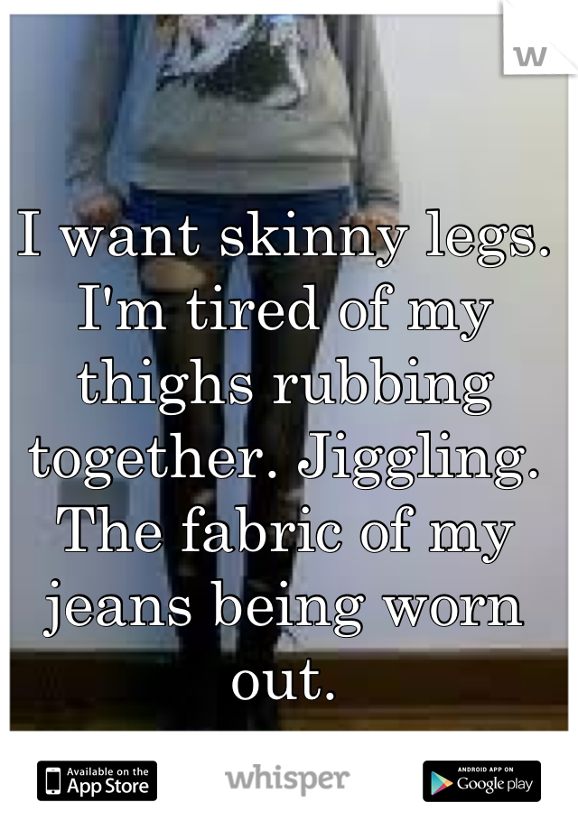I want skinny legs. I'm tired of my thighs rubbing together. Jiggling. The fabric of my jeans being worn out.