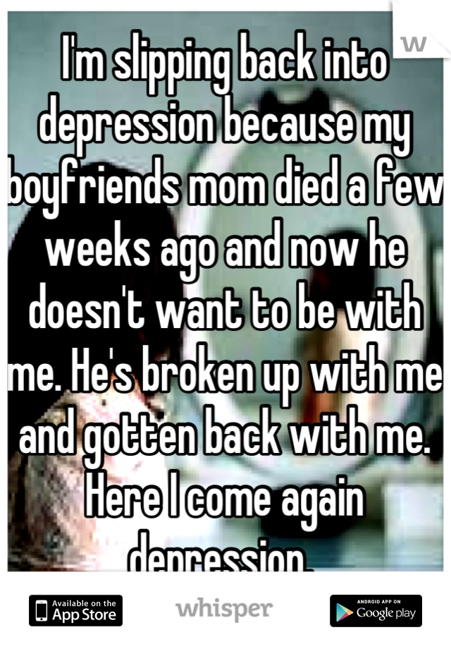 
I'm slipping back into depression because my boyfriends mom died a few weeks ago and now he doesn't want to be with me. He's broken up with me and gotten back with me. Here I come again depression. 