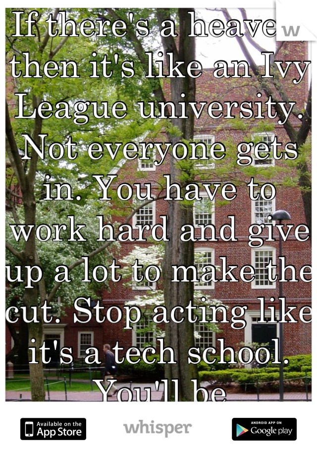 If there's a heaven, then it's like an Ivy League university. Not everyone gets in. You have to work hard and give up a lot to make the cut. Stop acting like it's a tech school. You'll be disappointed.