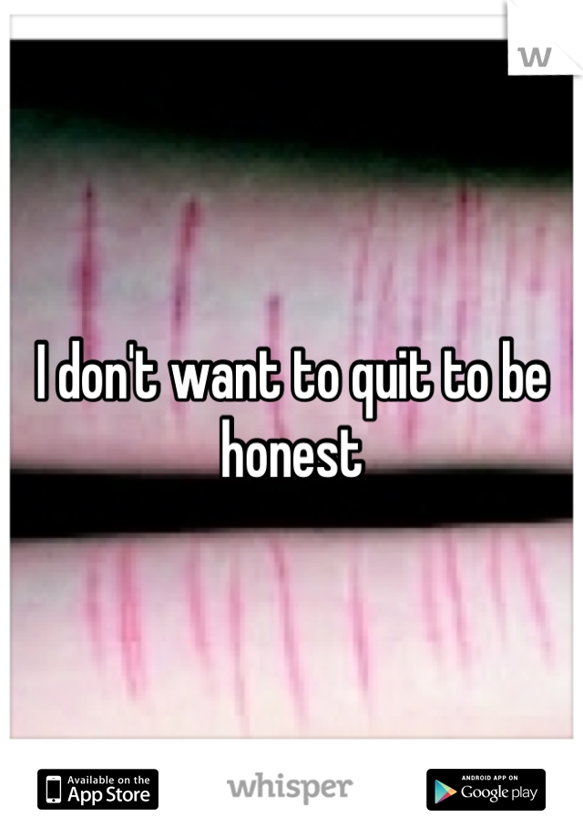 I don't want to quit to be honest