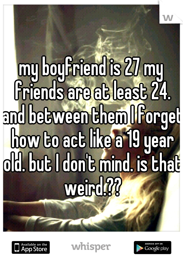 my boyfriend is 27 my friends are at least 24. and between them I forget how to act like a 19 year old. but I don't mind. is that weird.??