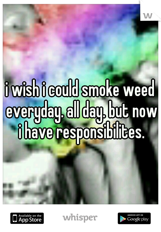 i wish i could smoke weed everyday. all day. but now i have responsibilites.