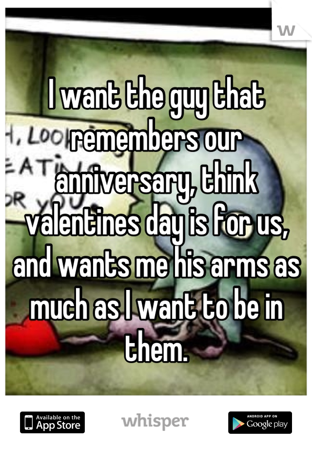 I want the guy that remembers our anniversary, think valentines day is for us,   and wants me his arms as much as I want to be in them.
