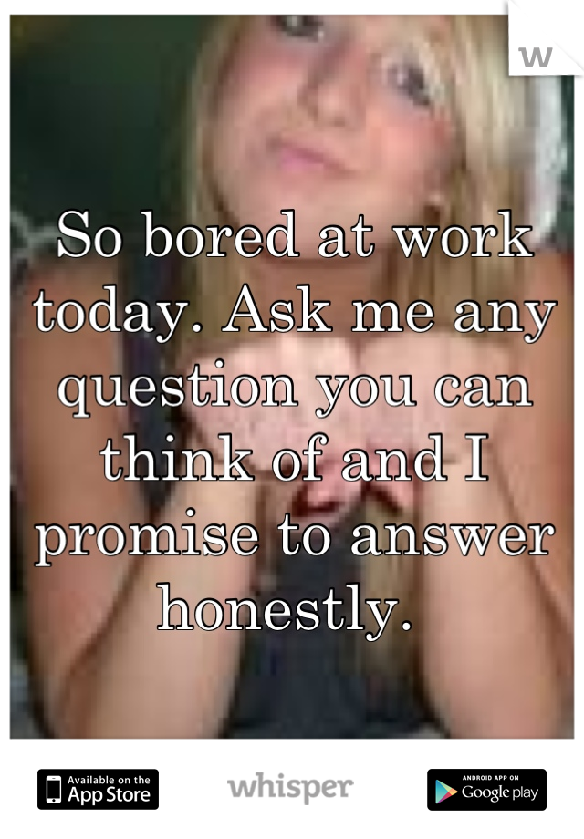 So bored at work today. Ask me any question you can think of and I promise to answer honestly. 