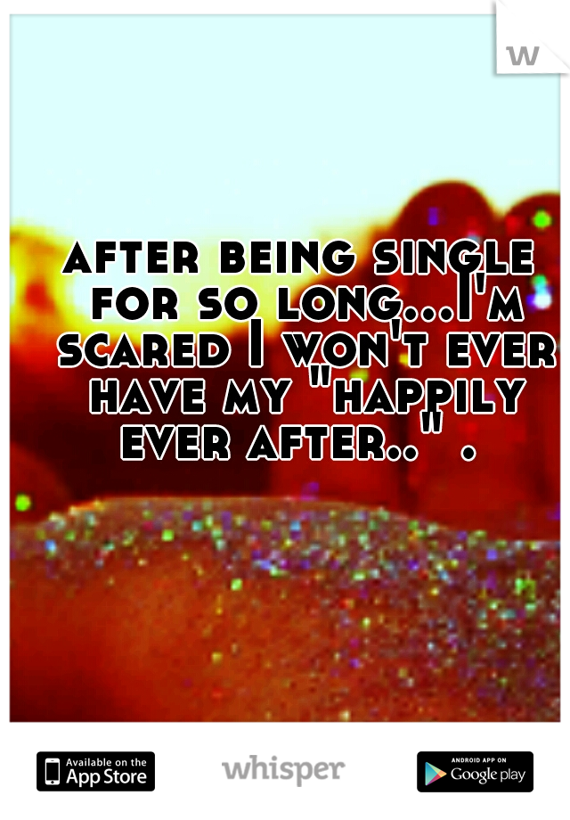 after being single for so long...I'm scared I won't ever have my "happily ever after.." . 