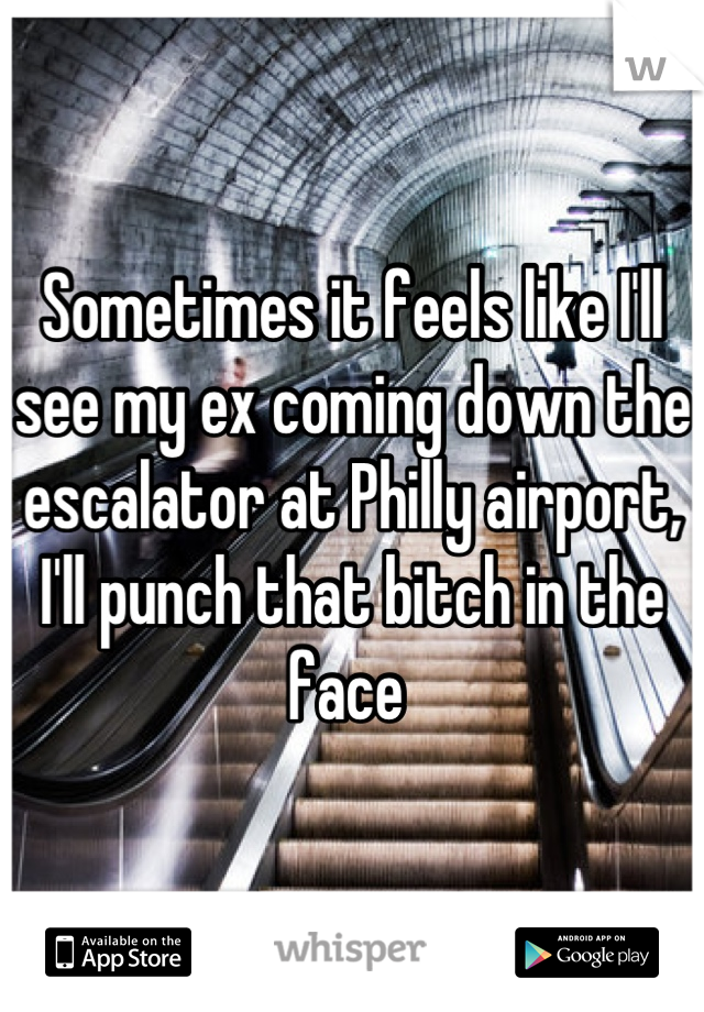 Sometimes it feels like I'll see my ex coming down the escalator at Philly airport, I'll punch that bitch in the face 