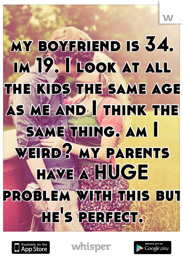 my boyfriend is 34. im 19. I look at all the kids the same age as me and I think the same thing. am I weird? my parents have a HUGE problem with this but he's perfect.