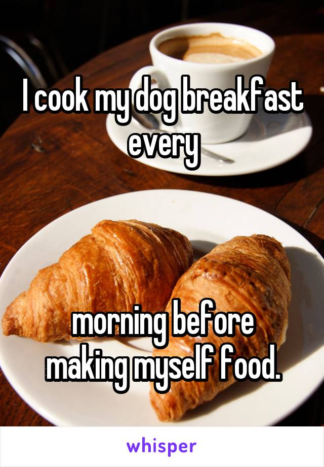 I cook my dog breakfast every



morning before making myself food.