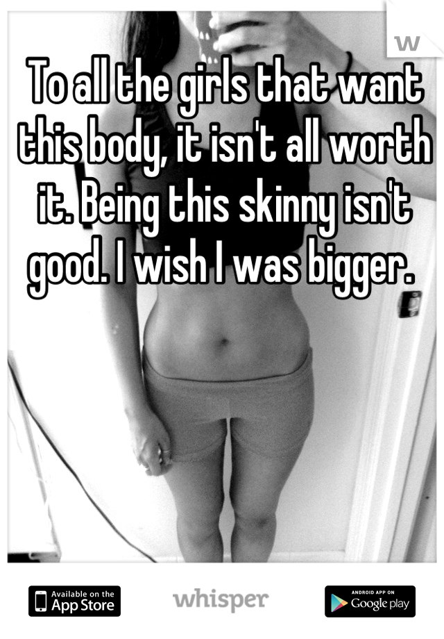 To all the girls that want this body, it isn't all worth it. Being this skinny isn't good. I wish I was bigger. 