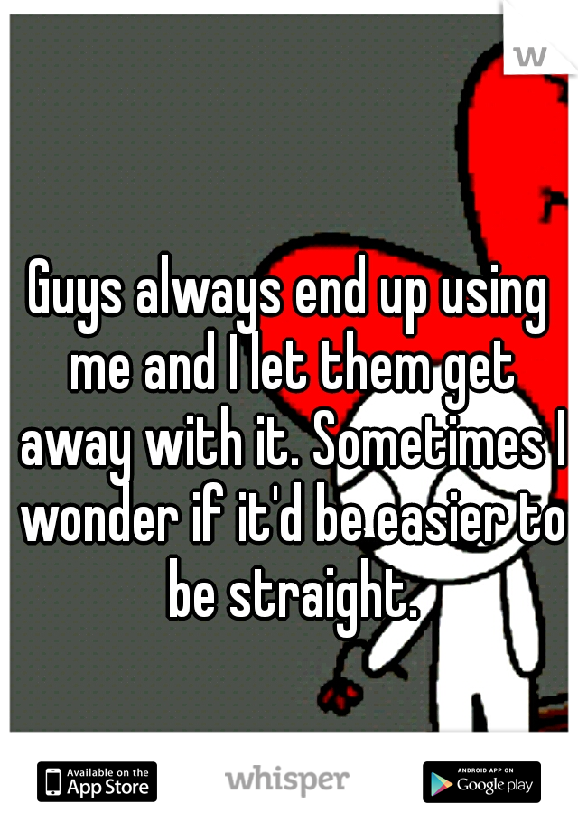 Guys always end up using me and I let them get away with it. Sometimes I wonder if it'd be easier to be straight.
