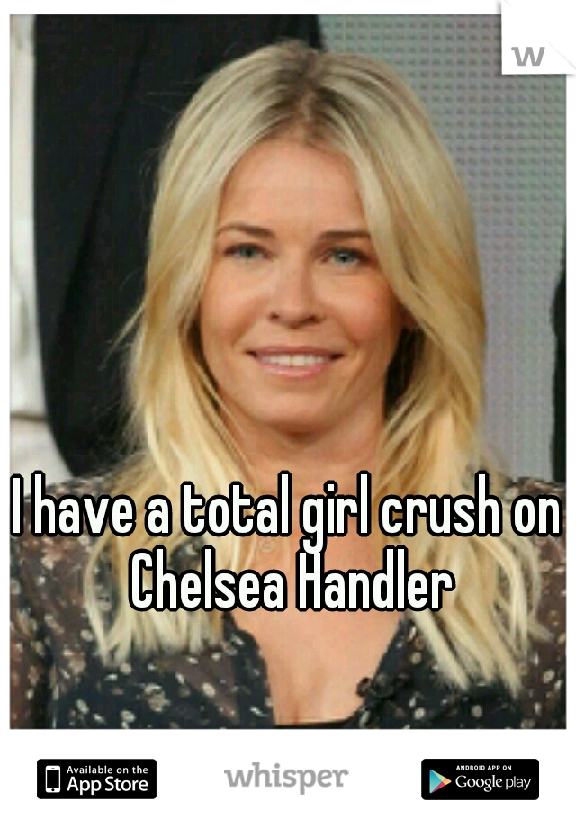 I have a total girl crush on Chelsea Handler