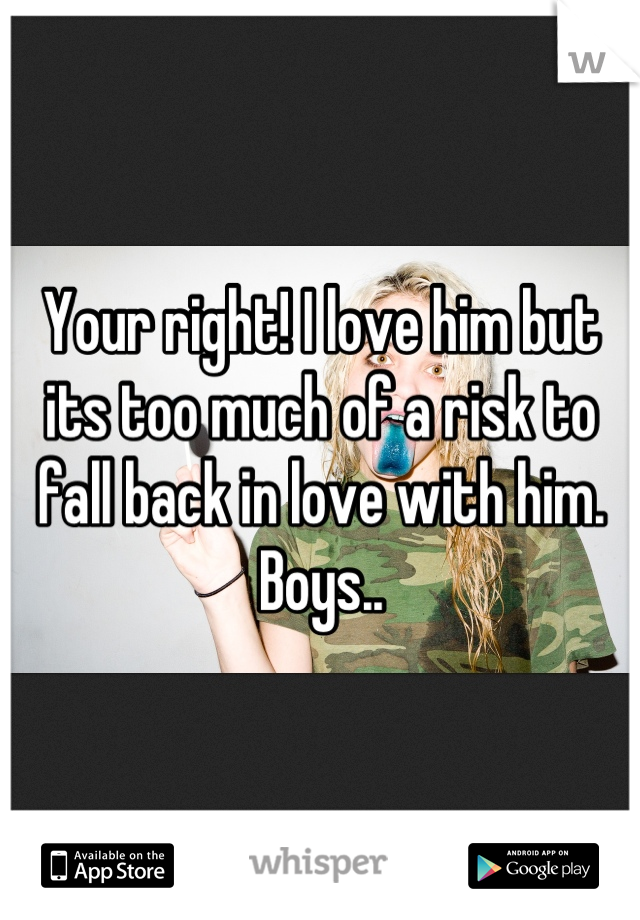 Your right! I love him but its too much of a risk to fall back in love with him. Boys..