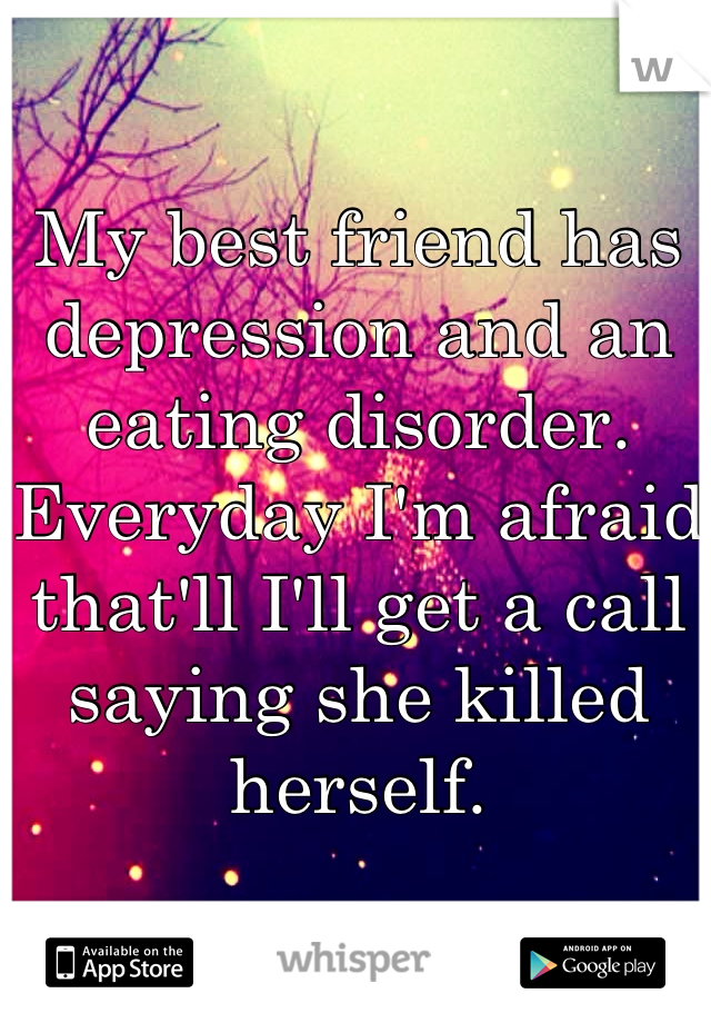 My best friend has depression and an eating disorder. Everyday I'm afraid that'll I'll get a call saying she killed herself.
