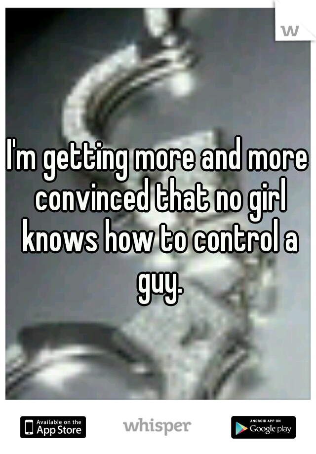 I'm getting more and more convinced that no girl knows how to control a guy.