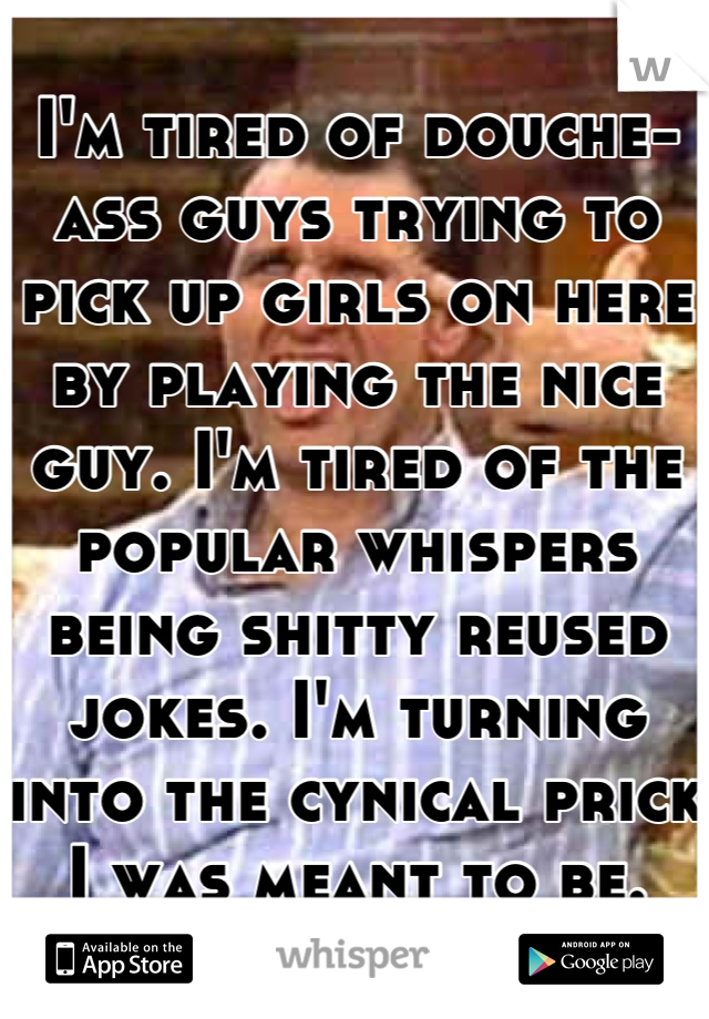 I'm tired of douche-ass guys trying to pick up girls on here by playing the nice guy. I'm tired of the popular whispers being shitty reused jokes. I'm turning into the cynical prick I was meant to be.