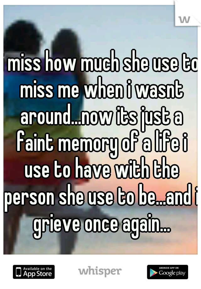 i miss how much she use to miss me when i wasnt around...now its just a faint memory of a life i use to have with the person she use to be...and i grieve once again...