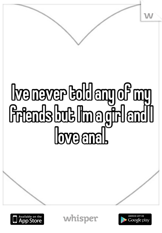 Ive never told any of my friends but I'm a girl and I love anal.