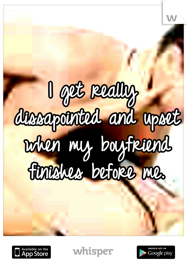 I get really dissapointed and upset when my boyfriend finishes before me.