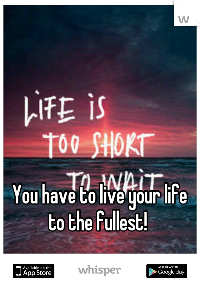 You have to live your life to the fullest! 