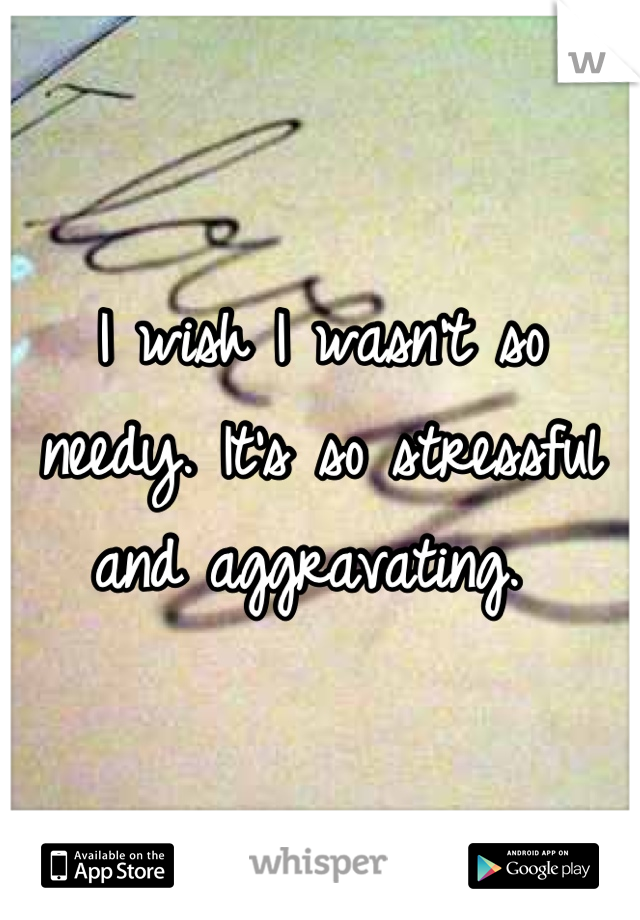 I wish I wasn't so needy. It's so stressful and aggravating. 