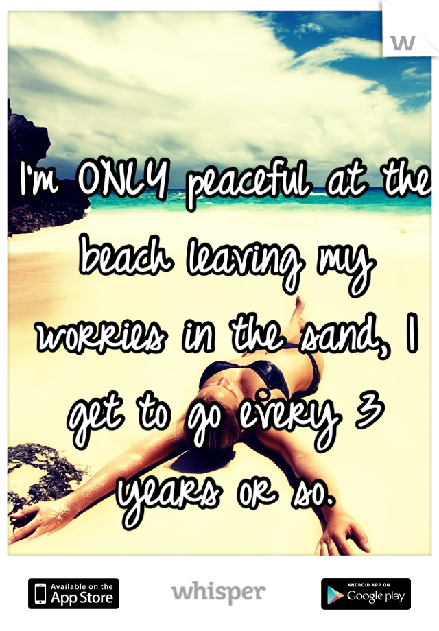 I'm ONLY peaceful at the beach leaving my worries in the sand, I get to go every 3 years or so.