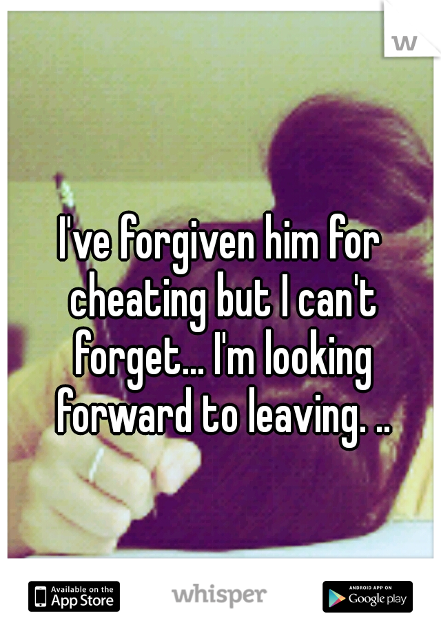 I've forgiven him for cheating but I can't forget... I'm looking forward to leaving. ..