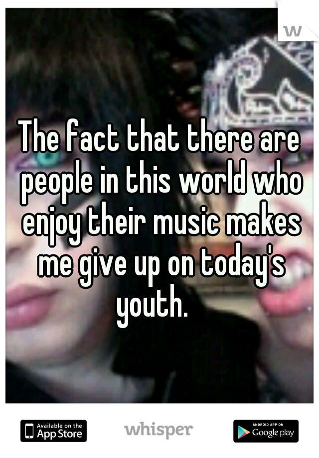 The fact that there are people in this world who enjoy their music makes me give up on today's youth.   