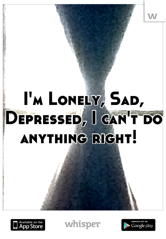 I'm Lonely, Sad, Depressed, I can't do anything right!  