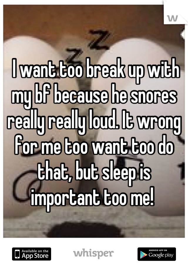  I want too break up with my bf because he snores really really loud. It wrong for me too want too do that, but sleep is important too me! 