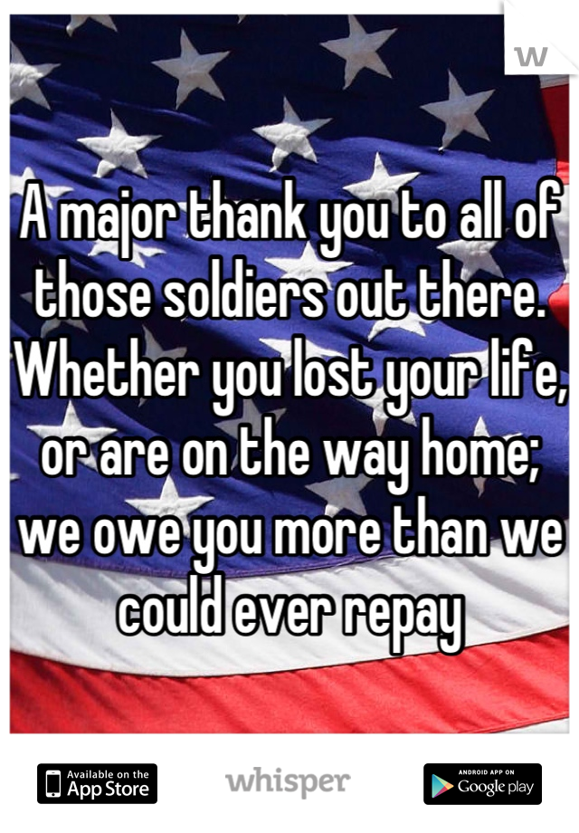 A major thank you to all of those soldiers out there. Whether you lost your life, or are on the way home; we owe you more than we could ever repay