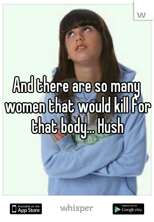 And there are so many women that would kill for that body... Hush