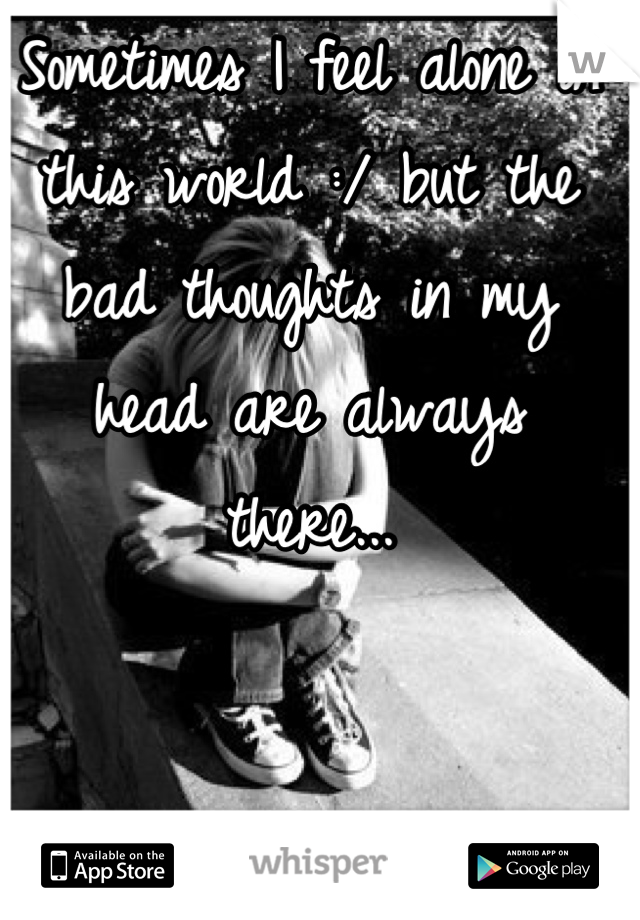Sometimes I feel alone in this world :/ but the bad thoughts in my head are always there...