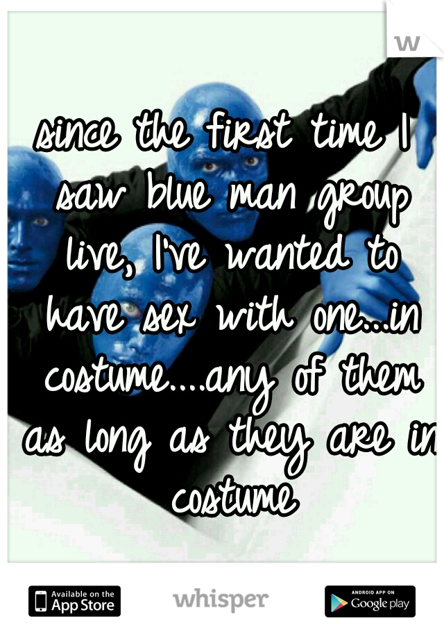 since the first time I saw blue man group live, I've wanted to have sex with one...in costume....any of them as long as they are in costume