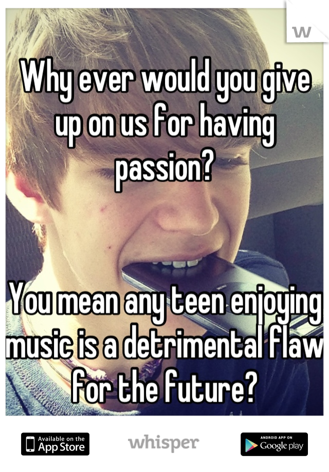Why ever would you give up on us for having passion?


You mean any teen enjoying music is a detrimental flaw for the future?