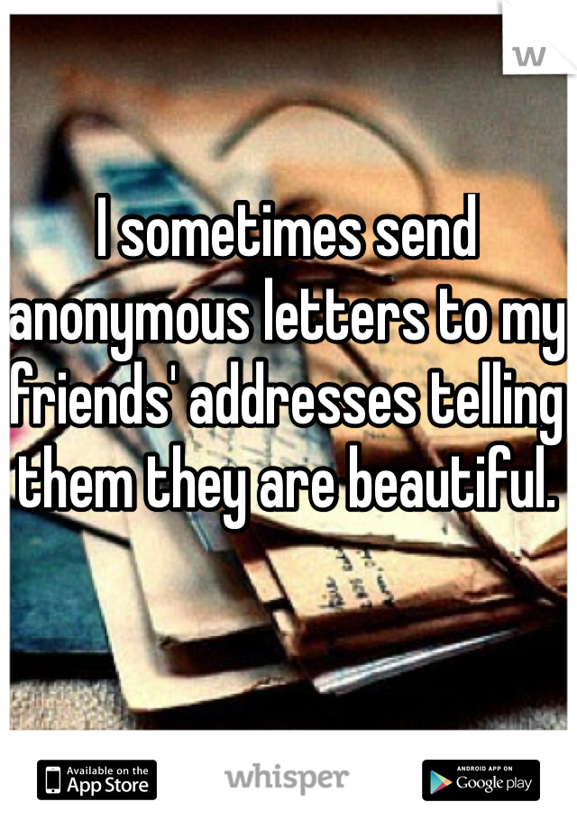 I sometimes send anonymous letters to my friends' addresses telling them they are beautiful.