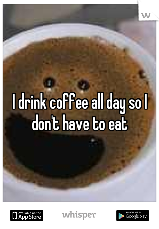 I drink coffee all day so I don't have to eat