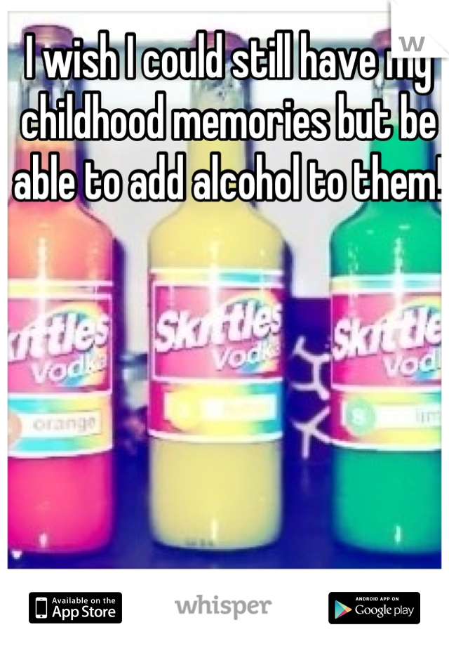 I wish I could still have my childhood memories but be able to add alcohol to them! 