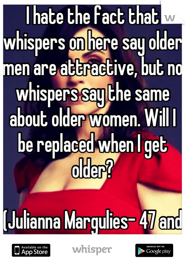 I hate the fact that whispers on here say older men are attractive, but no whispers say the same about older women. Will I be replaced when I get older?

(Julianna Margulies- 47 and hot as hell)