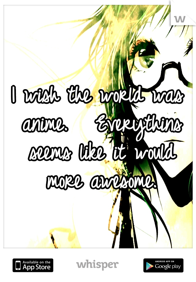 I wish the world was anime.


Everythins seems like it would more awesome.