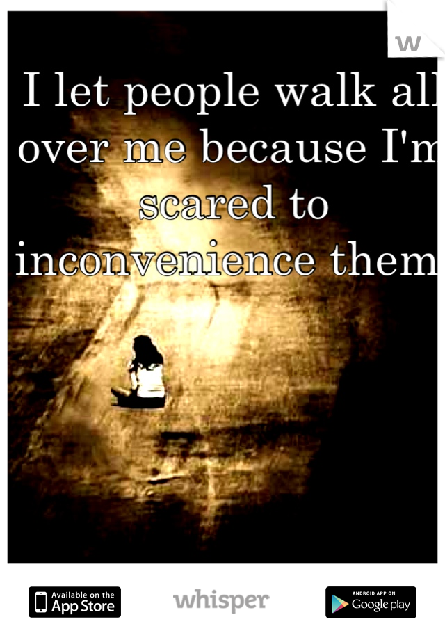 I let people walk all over me because I'm scared to inconvenience them. 