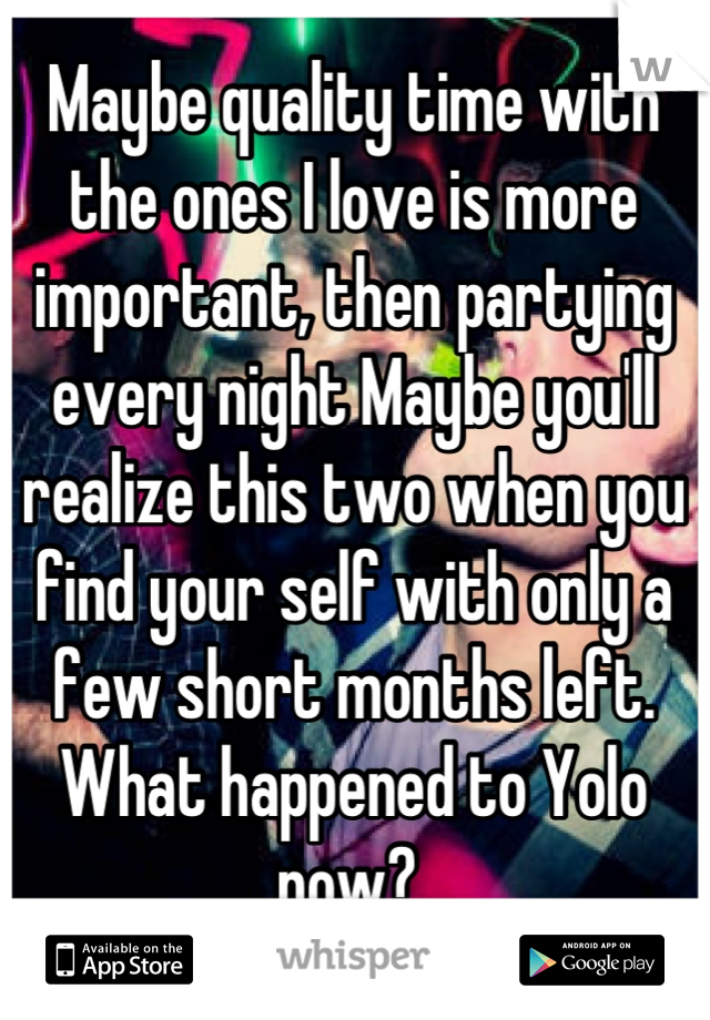 Maybe quality time with the ones I love is more important, then partying every night Maybe you'll realize this two when you find your self with only a few short months left. What happened to Yolo now? 