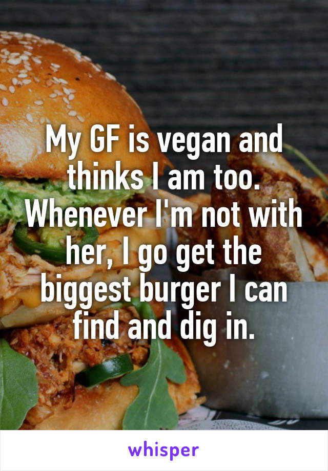 My GF is vegan and thinks I am too. Whenever I'm not with her, I go get the biggest burger I can find and dig in.