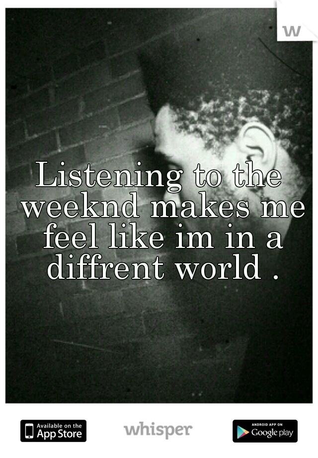 Listening to the weeknd makes me feel like im in a diffrent world .