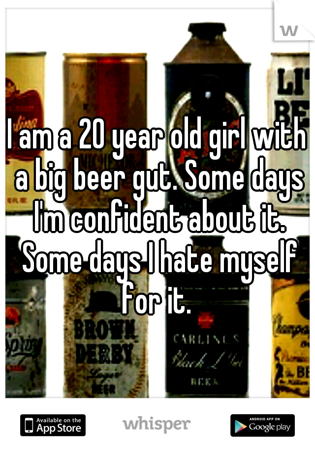 I am a 20 year old girl with a big beer gut. Some days I'm confident about it. Some days I hate myself for it. 