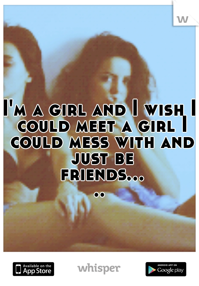 I'm a girl and I wish I could meet a girl I could mess with and just be friends.....
