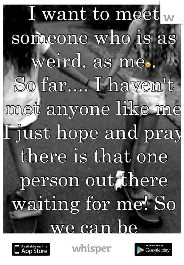 I want to meet someone who is as weird, as me😝.            So far.... I haven't met anyone like me I just hope and pray there is that one person out there waiting for me! So we can be together<3