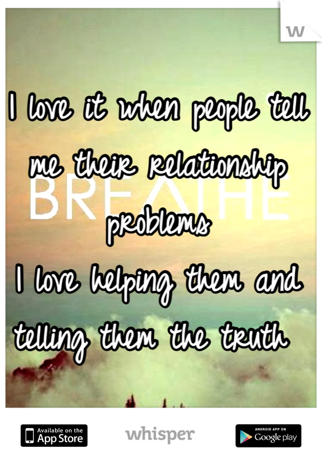 I love it when people tell me their relationship problems 
I love helping them and telling them the truth 