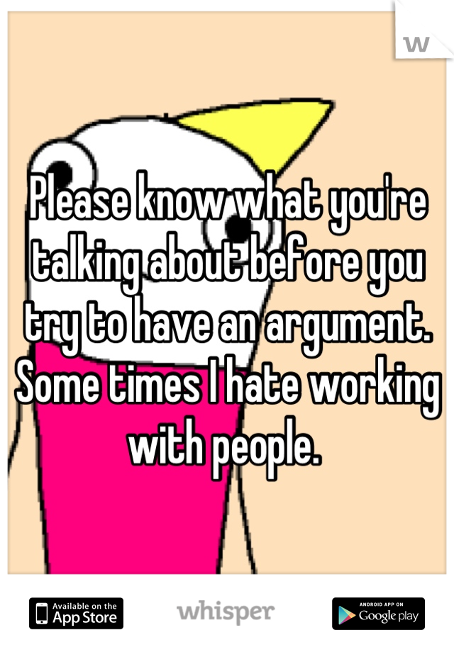 Please know what you're talking about before you try to have an argument. Some times I hate working with people. 